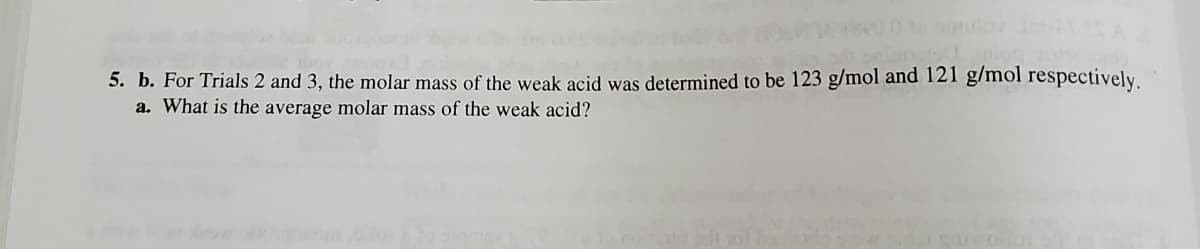 5. b. For Trials 2 and 3, the molar mass of the weak acid was determined to be 123 g/mol and 121 g/mol respectively.
a. What is the average molar mass of the weak acid?
