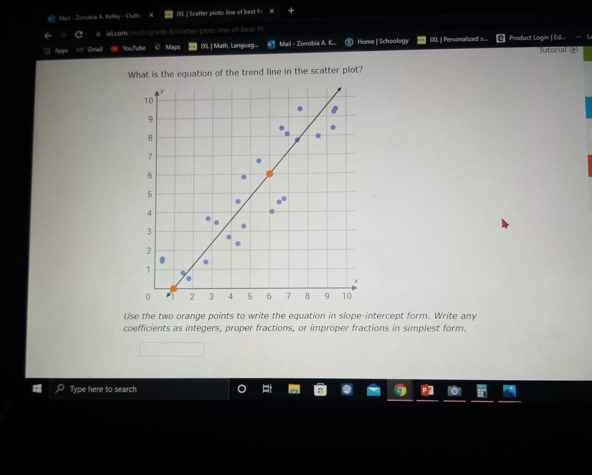 IXL. | Scatter plots: line of best fit X +
Mail - Zonobia A. Kelley- Outlc X
A ixl.com/math/grade-8/scatter-plots-line-of-best-fit
EIXL Personalized .. e Product Login | Ed...
Tutorial O
Le
Mail - Zonobia A. K..
SHome Schoology
YouTube
Maps
IXL | Math, Languag...
Apps M Gmail
What is the equation of the trend line in the scatter plot?
10
6.
8.
4
1
2
3
4
6.
7 8 9
10
Use the two orange points to write the equation in slope-intercept form. Write any
coefficients as integers, proper fractions, or improper fractions in simplest form.
e Type here to search
6,
3.
2.
