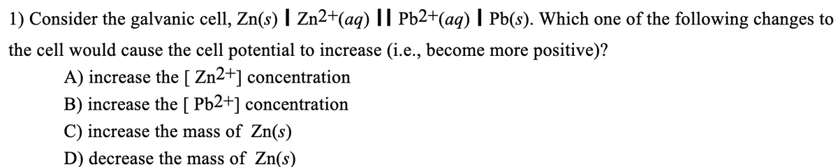 1) Consider the galvanic cell, Zn(s) | Zn2+(aq) || Pb2+(aq) | Pb(s). Which one of the following changes to
the cell would cause the cell potential to increase (i.e., become more positive)?
A) increase the [ Zn2+] concentration
B) increase the [Pb2+] concentration
C) increase the mass of Zn(s)
D) decrease the mass of Zn(s)