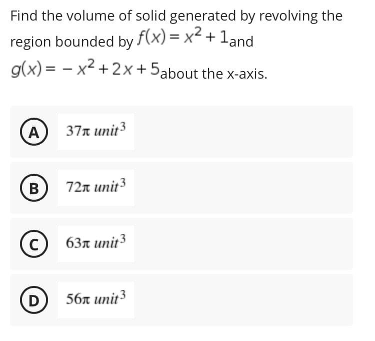 Find the volume of solid generated by revolving the
region bounded by f(x) = x² + 1and
g(x)=x²+2x+
5about the x-axis.
A
37 unit 3
B
72 unit ³
с
63 unit 3
(D)
56 unit 3