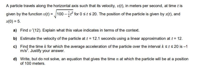 A particle travels along the horizontal axis such that its velocity, v(t), in meters per second, at time t is
given by the function v(t) = 100 - for 0 sts 20. The position of the particle is given by x(t), and
x(0) = 5.
a) Find v '(12). Explain what this value indicates in terms of the context.
b) Estimate the velocity of the particle at t = 12.1 seconds using a linear approximation at t = 12.
c) Find the time k for which the average acceleration of the particle over the interval k sts 20 is –1
m/s. Justify your answer.
d) Write, but do not solve, an equation that gives the time n at which the particle will be at a position
of 100 meters.
