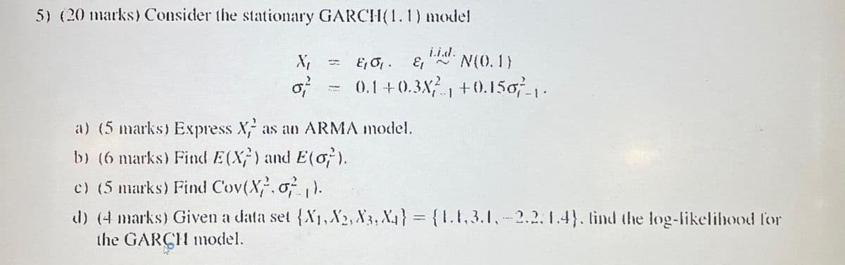 5) (20 marks) Consider the stationary GARCH(1.1) model
X
στ
= Εισι Ει N(0.1)
0.1+0.38?…., +0.150,7-\.
a) (5 marks) Express X as an ARMA model.
b) (6 marks) Find E(X) and E(0).
c) (5 marks) Find Cov(X, σ).
d) (4 marks) Given a data set {X1, X2, X3, X4} = {1.1.3.1,-2.2.1.4}. find the log-likelihood for
the GARCH model.