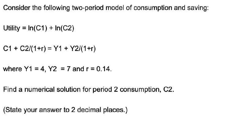 Consider the following two-period model of consumption and saving:
Utility In(C1) + In(C2)
C1 C2/(1+r) Y1 + Y2/(1+r)
where Y1 = 4, Y2 = 7 and r = 0.14.
Find a numerical solution for period 2 consumption, C2.
(State your answer to 2 decimal places.)
