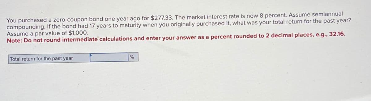 You purchased a zero-coupon bond one year ago for $277.33. The market interest rate is now 8 percent. Assume semiannual
compounding. If the bond had 17 years to maturity when you originally purchased it, what was your total return for the past year?
Assume a par value of $1,000.
Note: Do not round intermediate calculations and enter your answer as a percent rounded to 2 decimal places, e.g., 32.16.
Total return for the past year
%