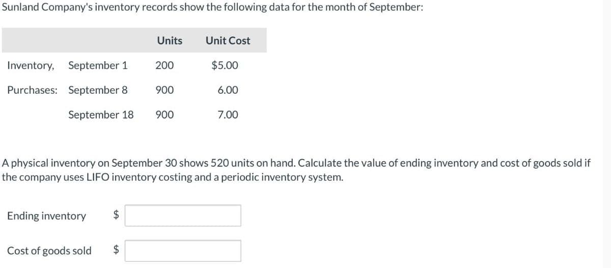 Sunland Company's inventory records show the following data for the month of September:
Units
Unit Cost
Inventory,
September 1
200
$5.00
Purchases: September 8
900
6.00
September 18
900
7.00
A physical inventory on September 30 shows 520 units on hand. Calculate the value of ending inventory and cost of goods sold if
the company uses LIFO inventory costing and a periodic inventory system.
Ending inventory
$
Cost of goods sold
$
+A