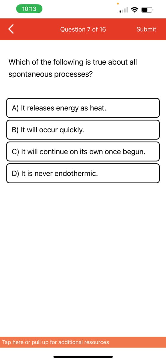 10:13
Question 7 of 16
Which of the following is true about all
spontaneous processes?
A) It releases energy as heat.
B) It will occur quickly.
Submit
C) It will continue on its own once begun.
D) It is never endothermic.
Tap here or pull up for additional resources