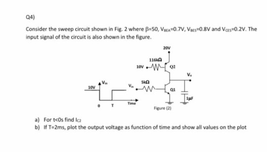 Q4)
Consider the sweep circuit shown in Fig. 2 where B-50, Vaa 0.7V, Vaes+0,8V and Vas-0.2V. The
input signal of the circuit is also shown in the figure.
20v
116A
10v W
V.
SkA
10V
Time
Figure (2)
a) For t<os find lca
b) If T=2ms, plot the output voltage as function of time and show all values on the plot
