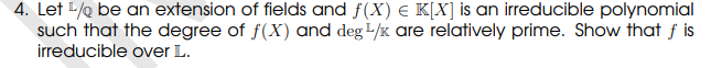 4. Let / be an extension of fields and f(X) = K[X] is an irreducible polynomial
such that the degree of f(X) and deg 1/x are relatively prime. Show that f is
irreducible over L.