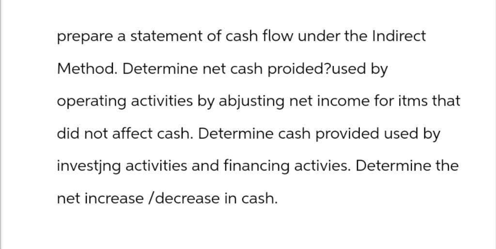 prepare a statement of cash flow under the Indirect
Method. Determine net cash proided?used by
operating activities by abjusting net income for itms that
did not affect cash. Determine cash provided used by
investing activities and financing activies. Determine the
net increase/decrease in cash.