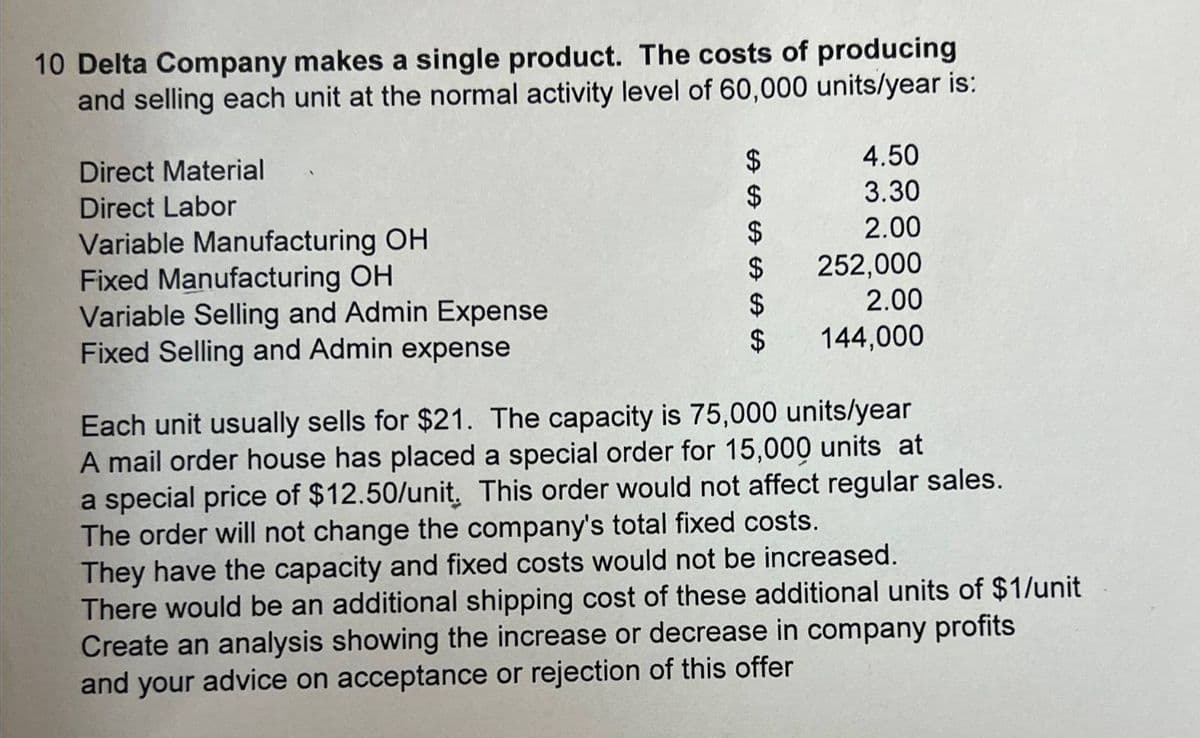 10 Delta Company makes a single product. The costs of producing
and selling each unit at the normal activity level of 60,000 units/year is:
Direct Material
Direct Labor
Variable Manufacturing OH
Fixed Manufacturing OH
Variable Selling and Admin Expense
Fixed Selling and Admin expense
ᏌᏊ ᏌᏊ
4.50
3.30
$
2.00
$
252,000
$
2.00
$
144,000
ᏌᏊ ᏌᎯ ᏌᏯ
Each unit usually sells for $21. The capacity is 75,000 units/year
A mail order house has placed a special order for 15,000 units at
a special price of $12.50/unit, This order would not affect regular sales.
The order will not change the company's total fixed costs.
They have the capacity and fixed costs would not be increased.
There would be an additional shipping cost of these additional units of $1/unit
Create an analysis showing the increase or decrease in company profits
and your advice on acceptance or rejection of this offer