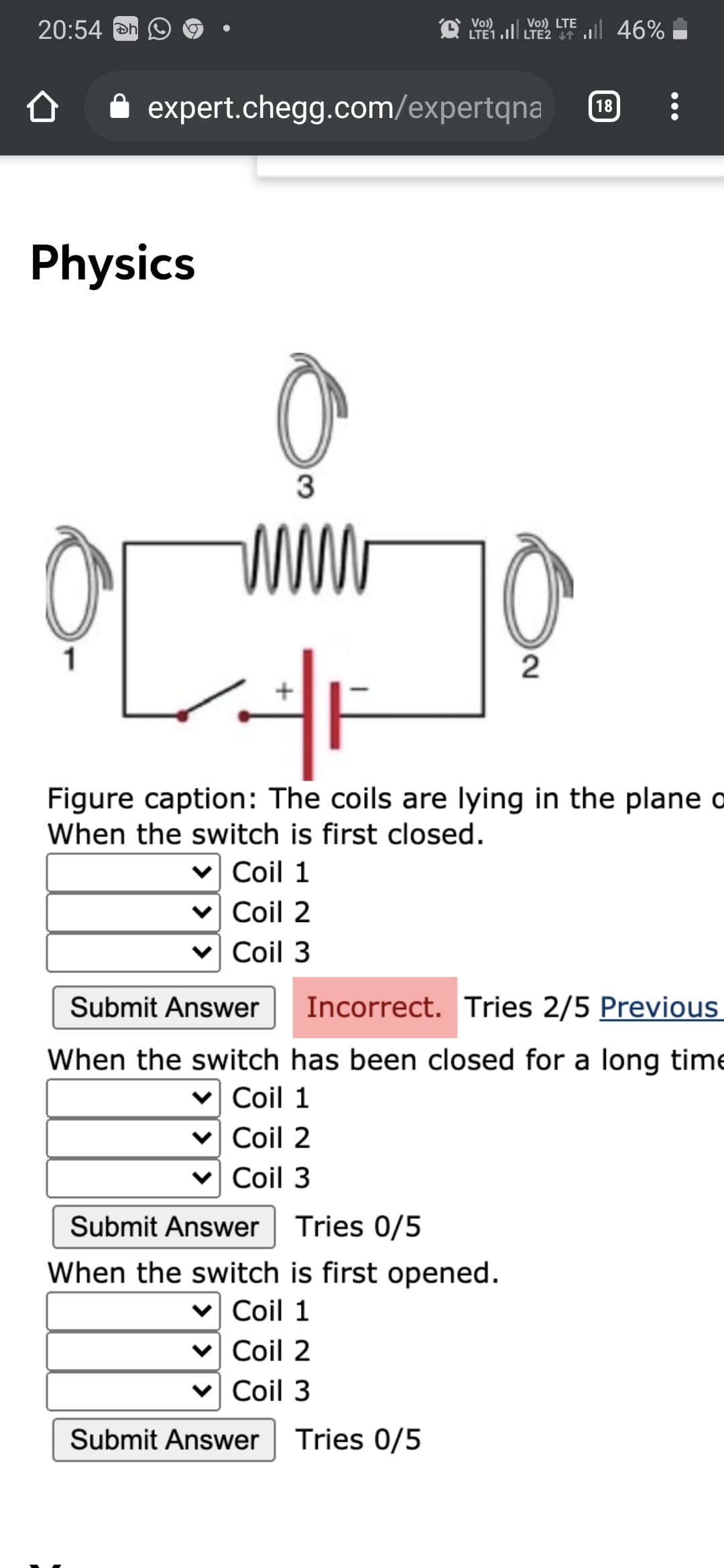 20:54 Đn
O Vo)
LTE1 .ll LTE2 I1
Vo) LTE 46%
expert.chegg.com/expertqna
18
Physics
3
www
1
Figure caption: The coils are lying in the plane o
When the switch is first closed.
v Coil 1
v Coil 2
Coil 3
Submit Answer
Incorrect. Tries 2/5 Previous
When the switch has been closed for a long time
v Coil 1
v Coil 2
Coil 3
Submit Answer
Tries 0/5
When the switch is first opened.
Coil 1
v Coil 2
Coil 3
Submit Answer
Tries 0/5
