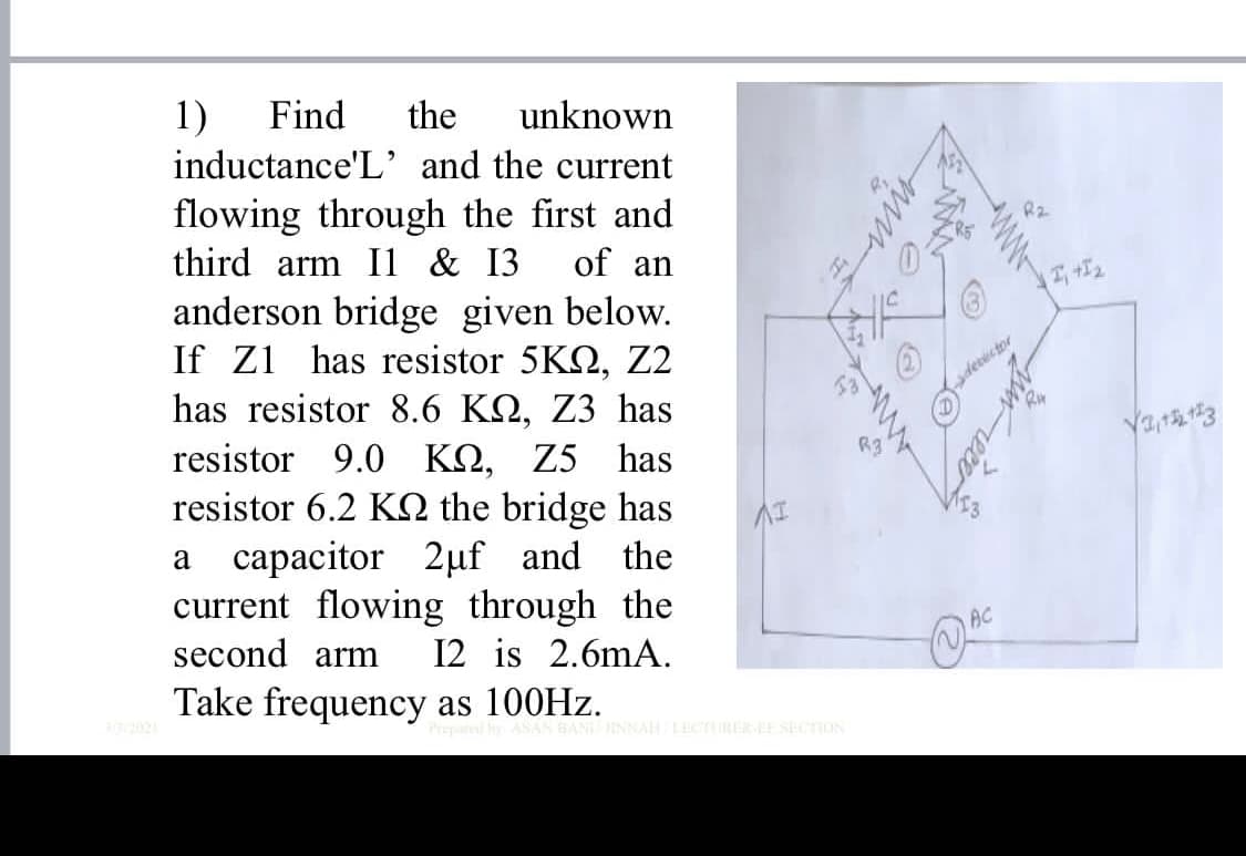 1)
Find
the
inductance'L' and the current
unknown
flowing through the first and
third arm Il & I3
anderson bridge given below.
If Z1
of an
has resistor 5KQ, Z2
detector
Ry
has resistor &8.6 KQ, Z3 has
resistor 9.0 KN, Z5 has
resistor 6.2 KN the bridge has
a capacitor 2µf and the
current flowing through the
second arm
R3
12 is 2.6mA.
Take frequency as 100HZ.
INNAH LECTRER-E STION
