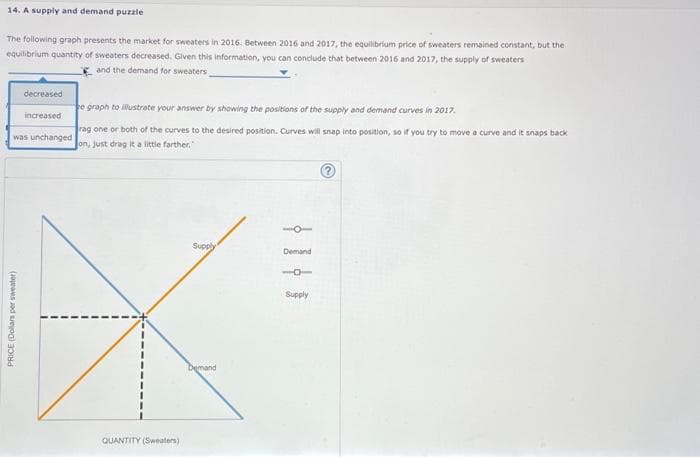 14. A supply and demand puzzle
The following graph presents the market for sweaters in 2016. Between 2016 and 2017, the equilibrium price of sweaters remained constant, but the i
equilibrium quantity of sweaters decreased. Given this information, you can conclude that between 2016 and 2017, the supply of sweaters
and the demand for sweaters
decreased
increased
was unchanged
PRICE (Dollars per sweater)
e graph to illustrate your answer by showing the positions of the supply and demand curves in 2017.
rag one or both of the curves to the desired position. Curves will snap into position, so if you try to move a curve and it snaps back
on, just drag it a little farther."
QUANTITY (Sweaters)
Supply
Demand
-O
Demand
16
Supply