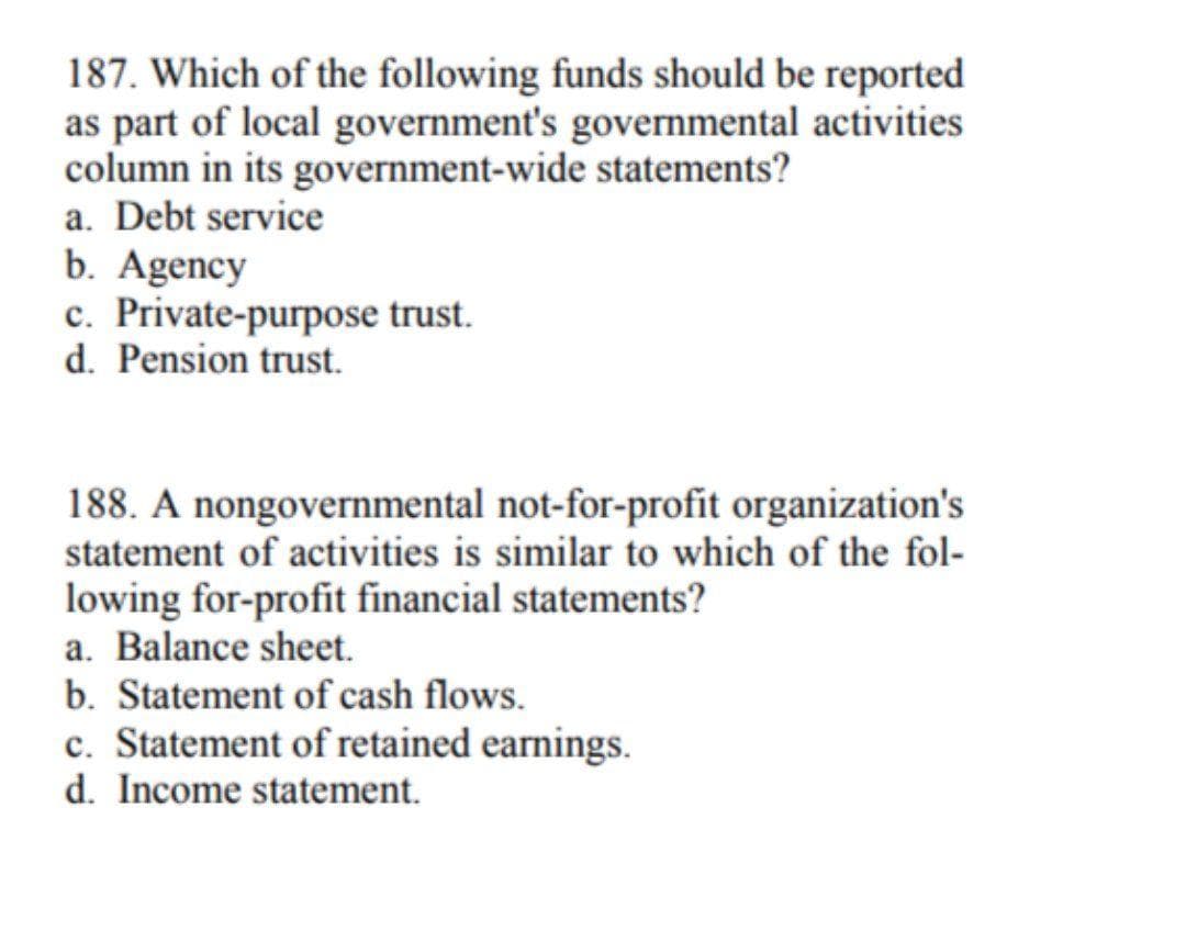 187. Which of the following funds should be reported
as part of local government's governmental activities
column in its government-wide statements?
a. Debt service
b. Agency
c. Private-purpose trust.
d. Pension trust.
188. A nongovernmental not-for-profit organization's
statement of activities is similar to which of the fol-
lowing for-profit financial statements?
a. Balance sheet.
b. Statement of cash flows.
c. Statement of retained earnings.
d. Income statement.
