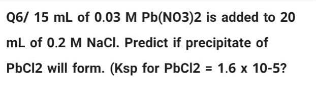 Q6/ 15 mL of 0.03 M Pb(NO3)2 is added to 20
mL of 0.2 M NaCl. Predict if precipitate of
PbCl2 will form. (Ksp for PbCl2 = 1.6 x 10-5?