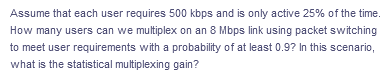 Assume that each user requires 500 kbps and is only active 25% of the time.
How many users can we multiplex on an 8 Mbps link using packet switching
to meet user requirements with a probability of at least 0.9? In this scenario,
what is the statistical multiplexing gain?
