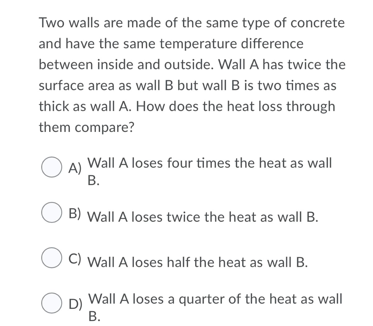 Two walls are made of the same type of concrete
and have the same temperature difference
between inside and outside. Wall A has twice the
surface area as wall B but wall B is two times as
thick as wall A. How does the heat loss through
them compare?
Wall A loses four times the heat as wall
O A)
В.
B) Wall A loses twice the heat as wall B.
C) Wall A loses half the heat as wall B.
Wall A loses a quarter of the heat as wall
O D)
В.
