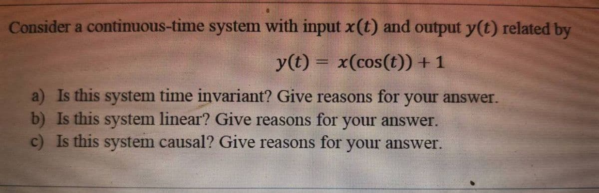 Consider a continuous-time system with input xt) and output y(t) related by
y(t) = x(cos(t)) + 1
a) Is this system time invariant? Give reasons for your answer.
b) Is this system linear? Give reasons for your answer.
c) Is this system causal? Give reasons for your answer.
