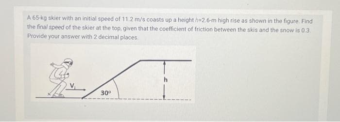 A 65-kg skier with an initial speed of 11.2 m/s coasts up a height h=2.6-m high rise as shown in the figure. Find
the final speed of the skier at the top, given that the coefficient of friction between the skis and the snow is 0.3.
Provide your answer with 2 decimal places.
MAT
30⁰