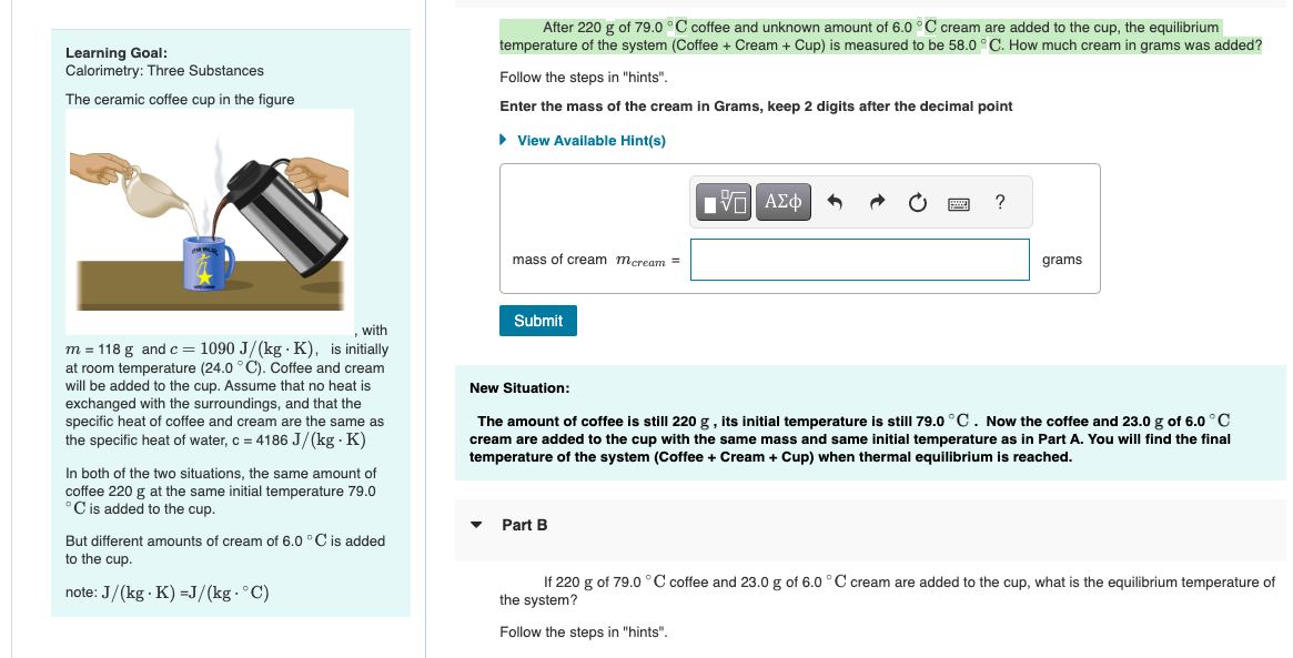 Learning Goal:
Calorimetry: Three Substances
The ceramic coffee cup in the figure
with
m = 118 g and c = 1090 J/(kg K), is initially
at room temperature (24.0 °C). Coffee and cream
will be added to the cup. Assume that no heat is
exchanged with the surroundings, and that the
specific heat of coffee and cream are the same as
the specific heat of water, c = 4186 J/(kg.K)
In both of the two situations, the same amount of
coffee 220 g at the same initial temperature 79.0
C is added to the cup.
But different amounts of cream of 6.0 °C is added
to the cup.
note: J/(kg K) =J/(kg. °C)
After 220 g of 79.0°C coffee and unknown amount of 6.0 °C cream are added to the cup, the equilibrium
temperature of the system (Coffee + Cream + Cup) is measured to be 58.0 °C. How much cream in grams was added?
Follow the steps in "hints".
Enter the mass of the cream in Grams, keep 2 digits after the decimal point
► View Available Hint(s)
mass of cream mcream =
Submit
15| ΑΣΦ
Part B
www
?
grams
New Situation:
The amount of coffee is still 220 g, its initial temperature is still 79.0 °C. Now the coffee and 23.0 g of 6.0 °C
cream are added to the cup with the same mass and same initial temperature as in Part A. You will find the final
temperature of the system (Coffee + Cream + Cup) when thermal equilibrium is reached.
If 220 g of 79.0 °C coffee and 23.0 g of 6.0 °C cream are added to the cup, what is the equilibrium temperature of
the system?
Follow the steps in "hints".