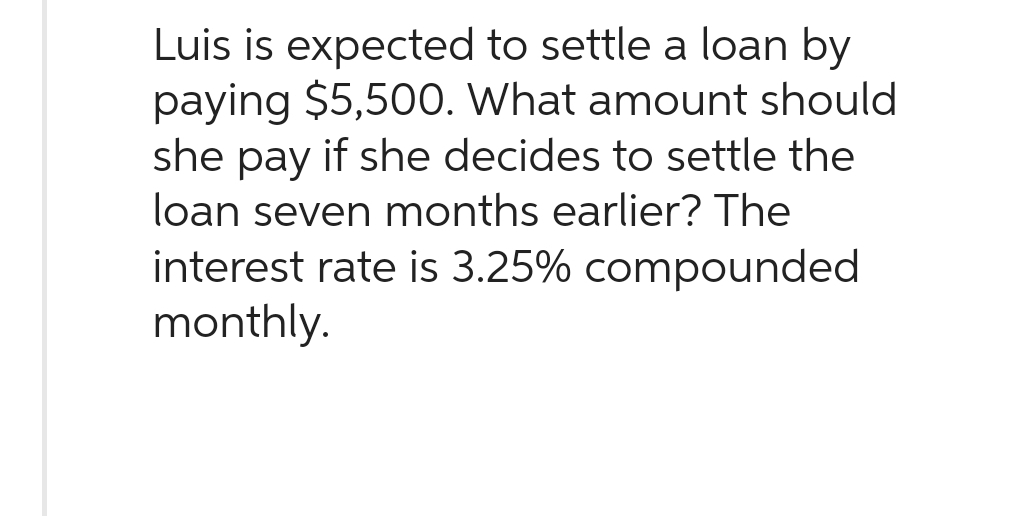Luis is expected to settle a loan by
paying $5,500. What amount should
she pay if she decides to settle the
loan seven months earlier? The
interest rate is 3.25% compounded
monthly.