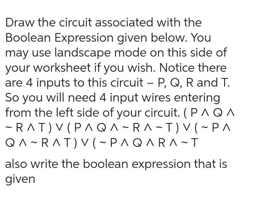 Draw the circuit associated with the
Boolean Expression given below. You
may use landscape mode on this side of
your worksheet if you wish. Notice there
are 4 inputs to this circuit - P, Q, R and T.
So you will need 4 input wires entering
from the left side of your circuit. (P AQ A
~RAT) V (PAQA-RA-T) V (~PA
QA-RAT) V (~ PAQARA~T
also write the boolean expression that is
given