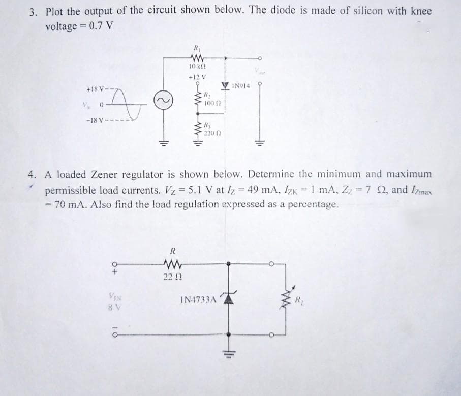 3. Plot the output of the circuit shown below. The diode is made of silicon with knee
voltage = 0.7 V
+187
A
V, 0
-18 V
+ Q
8 V
R₁
www
10 k
R
www
22 92
+12 V
9
www.w
R₂
100 !!
4. A loaded Zener regulator is shown below. Determine the minimum and maximum
permissible load currents. Vz = 5.1 V at Iz = 49 mA, Izk = 1 mA, Zz = 7 22, and Izmax
= 70 mA. Also find the load regulation expressed as a percentage.
Ry
220 (2
IN914
IN4733A