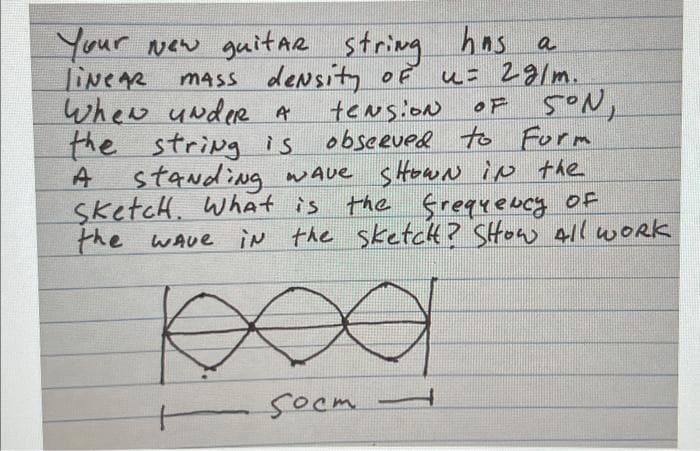 Your New guitar string has a
LINEAR
MASS density of u= 29/m.
teNsioN
the string is
observed to Form
A standing wave shown in the
the frequency of
the wave in the sketcht? Show All Work
Sketch. What is
When under A
socm
1
OF 5°N,