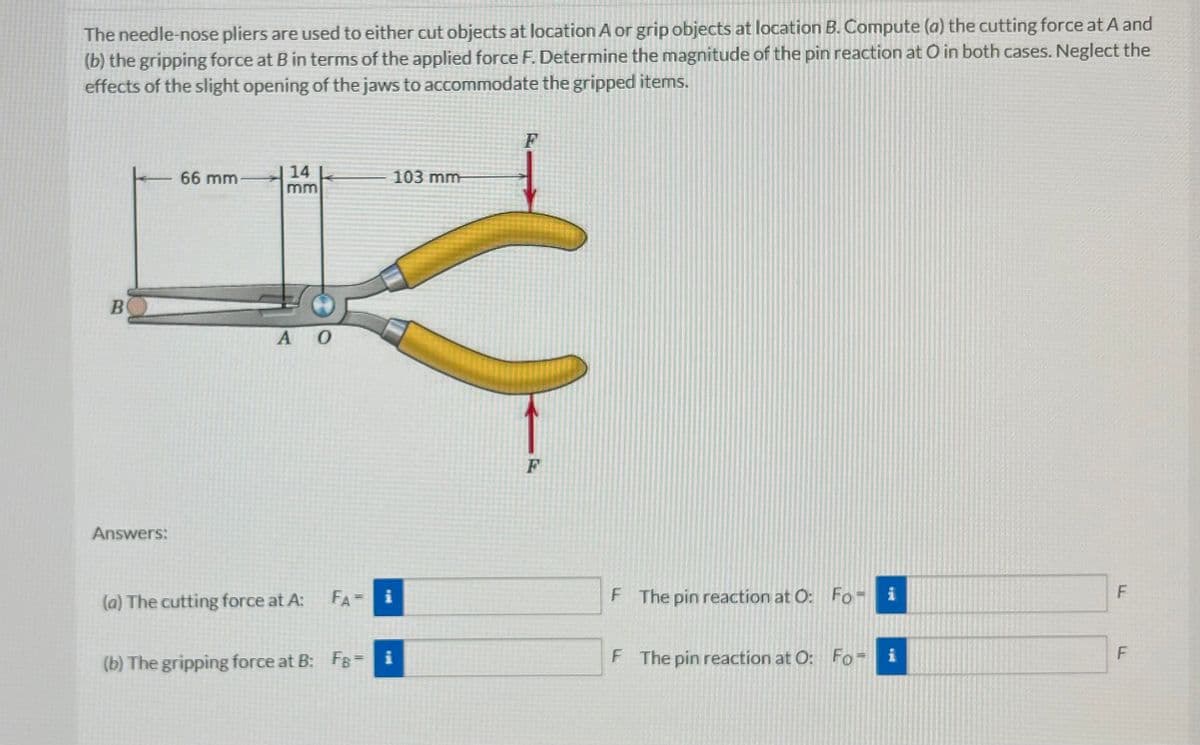 The needle-nose pliers are used to either cut objects at location A or grip objects at location B. Compute (a) the cutting force at A and
(b) the gripping force at B in terms of the applied force F. Determine the magnitude of the pin reaction at O in both cases. Neglect the
effects of the slight opening of the jaws to accommodate the gripped items.
B
Answers:
66 mm
14
mm
A O
(a) The cutting force at A:
103 mm
FA i
(b) The gripping force at B: FB = i
F
F
F The pin reaction at O: Fo- i
F The pin reaction at O: Foi
F
F
