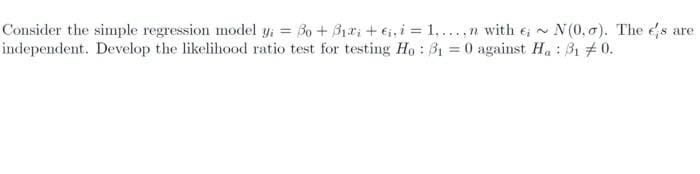 Consider the simple regression model y; = Bo + B1r; + ei, i = 1,...,n with e, N(0, o). The es are
independent. Develop the likelihood ratio test for testing Ho : B1 = 0 against Ha : B1 # 0.
%3D

