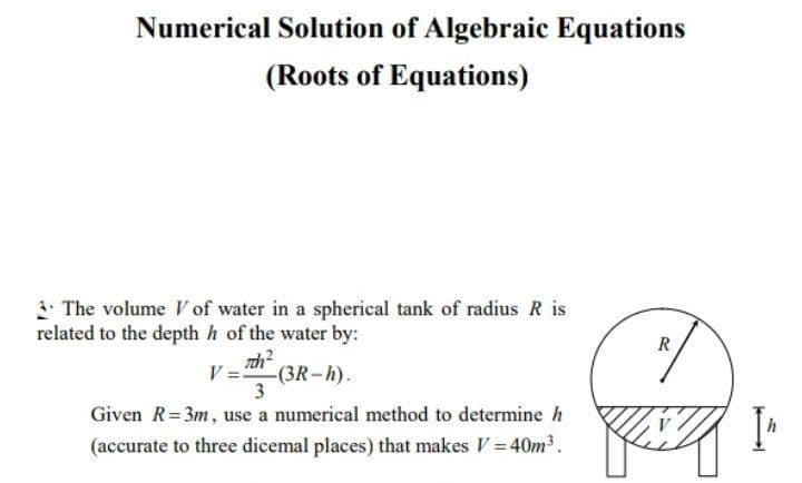 Numerical Solution of Algebraic Equations
(Roots of Equations)
I The volume V of water in a spherical tank of radius R is
related to the depth h of the water by:
R
V = (3R-h).
Given R=3m, use a numerical method to determine h
(accurate to three dicemal places) that makes V= 40m3.
