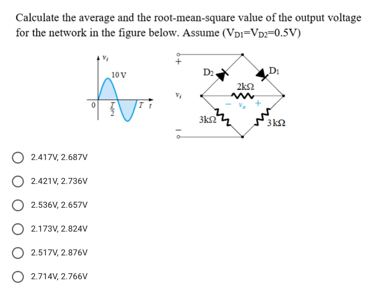 Calculate the average and the root-mean-square value of the output voltage
for the network in the figure below. Assume (VDI=VD2=0.5V)
10 V
D2.
D1
2k2
I t
3k2
3 k2
O 2.417V, 2.687V
2.421V, 2.736V
2.536V, 2.657V
2.173V, 2.824V
O 2.517V, 2.876V
O 2.714V, 2.766V
