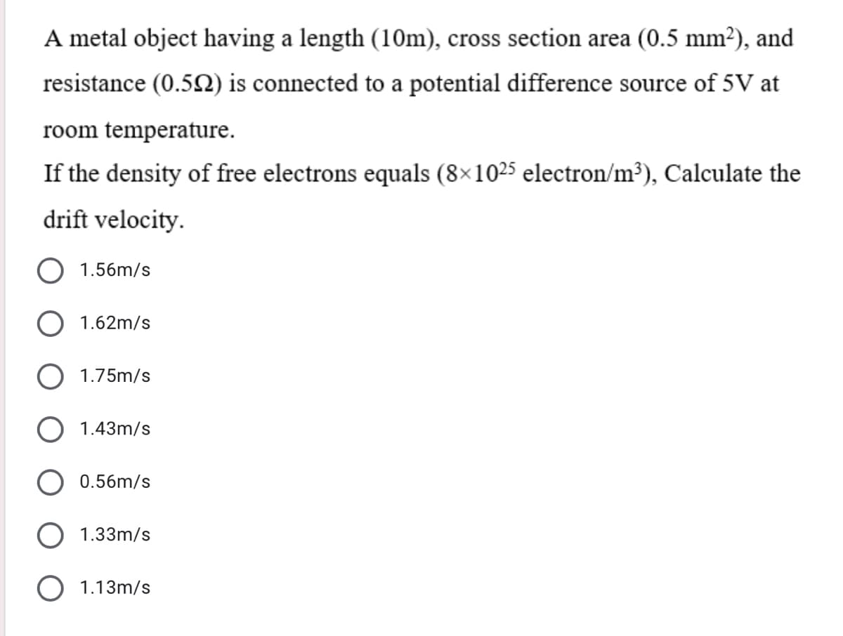 A metal object having a length (10m), cross section area (0.5 mm?), and
resistance (0.5N) is connected to a potential difference source of 5V at
room temperature.
If the density of free electrons equals (8×1025 electron/m³), Calculate the
drift velocity.
1.56m/s
O 1.62m/s
O 1.75m/s
1.43m/s
0.56m/s
1.33m/s
O 1.13m/s
