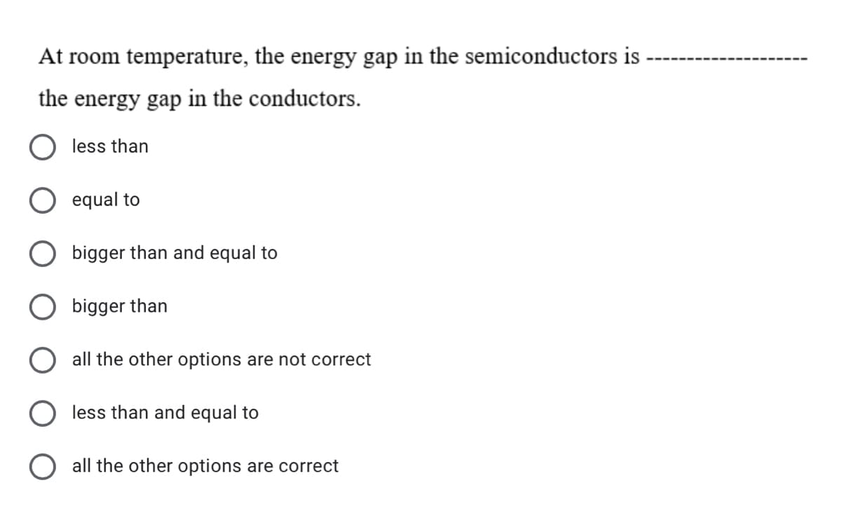 At room temperature, the energy gap in the semiconductors is
the energy gap in the conductors.
less than
equal to
bigger than and equal to
O bigger than
all the other options are not correct
less than and equal to
all the other options are correct
