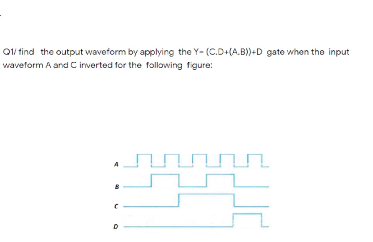 Q1/ find the output waveform by applying the Y= (C.D+(A.B))+D gate when the input
waveform A and C inverted for the following figure:
A
B
