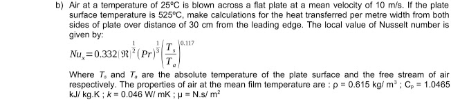 b) Air at a temperature of 25°C is blown across a flat plate at a mean velocity of 10 m/s. If the plate
surface temperature is 525°C, make calculations for the heat transferred per metre width from both
sides of plate over distance of 30 cm from the leading edge. The local value of Nusselt number is
given by:
T. J0.117
Nu, =0.332 R (Pr)
Where T, and T, are the absolute temperature of the plate surface and the free stream of air
respectively. The properties of air at the mean film temperature are : p = 0.615 kg/ m ; C, = 1.0465
kJ/ kg.K ; k = 0.046 W/ mK ; µ = N.s/ m?
