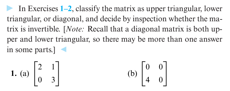 ► In Exercises 1-2, classify the matrix as upper triangular, lower
triangular, or diagonal, and decide by inspection whether the ma-
trix is invertible. [Note: Recall that a diagonal matrix is both up-
per and lower triangular, so there may be more than one answer
in some parts.]
1. (a)
2
1
0
3
(b)
0
[:]
[ ]
4 0