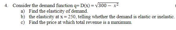 4. Consider the demand function q= D(x) = √300 - x²
a) Find the elasticity of demand.
b) the elasticity at x = 250, telling whether the demand is elastic or inelastic.
c) Find the price at which total revenue is a maximum.