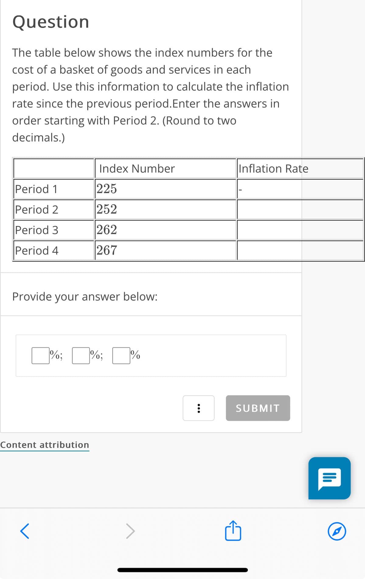 Question
The table below shows the index numbers for the
cost of a basket of goods and services in each
period. Use this information to calculate the inflation
rate since the previous period. Enter the answers in
order starting with Period 2. (Round to two
decimals.)
Index Number
Period 1
225
Period 2
252
Period 3
262
Period 4
267
Provide your answer below:
%;
%;
%
Content attribution
<
Inflation Rate
SUBMIT
ווי