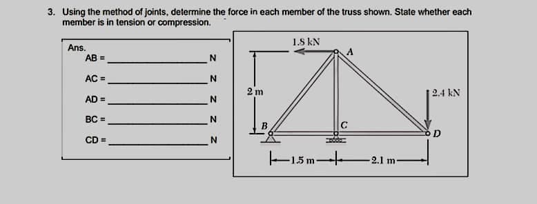 3. Using the method of joints, determine the force in each member of the truss shown. State whether each
member is in tension or compression.
1.S kN
Ans.
AB =
A
AC =
2 m
2.4 kN
AD =
BC =
N
B.
CD =
N
E1.5 m-
2.1 m
