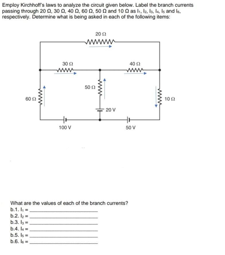 Employ Kirchhoff's laws to analyze the circuit given below. Label the branch currents
passing through 20 Q, 30 Q, 40 Q, 60 Q, 50 Q and 10 Q as l1, l2, l3, l4, Is and l6,
respectively. Determine what is being asked in each of the following items:
20 Ω
wwww
30 Ω
40 Ω
www
ww
50 Ω
60Ω
10Ω
20 V
100 V
50 V
What are the values of each of the branch currents?
b.1. I =,
b.2. I2 =
b.3. I3 =
b.4. I4 =
b.5. Is =
b.6. l6 =
%3D
%3D
www
ww
ww
