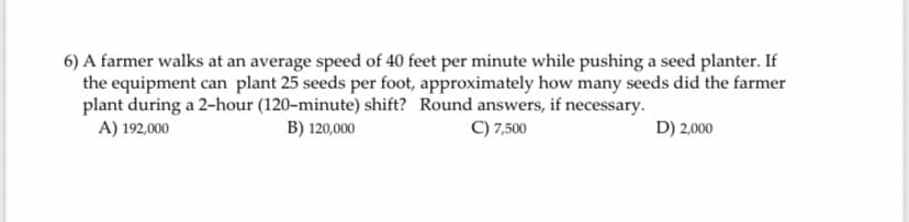 6) A farmer walks at an average speed of 40 feet per minute while pushing a seed planter. If
the equipment can plant 25 seeds per foot, approximately how many seeds did the farmer
plant during a 2-hour (120-minute) shift? Round answers, if necessary.
C) 7,500
A) 192,000
B) 120,000
D) 2,000