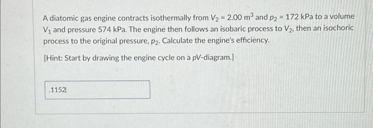 A diatomic gas engine contracts isothermally from V2 = 2.00 m³ and p2 = 172 kPa to a volume
V₁ and pressure 574 kPa. The engine then follows an isobaric process to V2, then an isochoric
process to the original pressure, p2. Calculate the engine's efficiency.
[Hint: Start by drawing the engine cycle on a pV-diagram.]
.1152