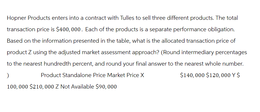 Hopner Products enters into a contract with Tulles to sell three different products. The total
transaction price is $400,000. Each of the products is a separate performance obligation.
Based on the information presented in the table, what is the allocated transaction price of
product Z using the adjusted market assessment approach? (Round intermediary percentages
to the nearest hundredth percent, and round your final answer to the nearest whole number.
Product Standalone Price Market Price X
)
$140,000 $120, 000 Y $
100,000 $210, 000 Z Not Available $90,000