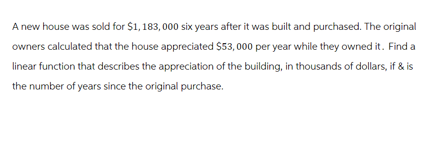 A new house was sold for $1,183, 000 six years after it was built and purchased. The original
owners calculated that the house appreciated $53,000 per year while they owned it. Find a
linear function that describes the appreciation of the building, in thousands of dollars, if & is
the number of years since the original purchase.
