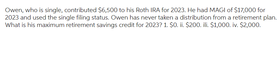 Owen, who is single, contributed $6,500 to his Roth IRA for 2023. He had MAGI of $17,000 for
2023 and used the single filing status. Owen has never taken a distribution from a retirement plan.
What is his maximum retirement savings credit for 2023? 1. $0. ii. $200. ili. $1,000. iv. $2,000.