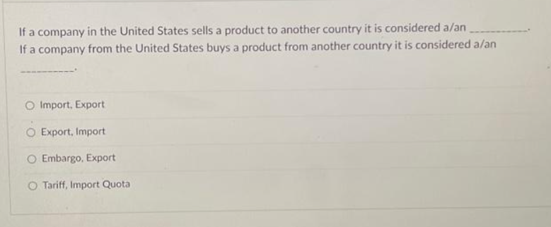 If a company in the United States sells a product to another country it is considered a/an
If a company from the United States buys a product from another country it is considered a/an
O Import, Export
O Export, Import
O Embargo, Export
O Tariff, Import Quota