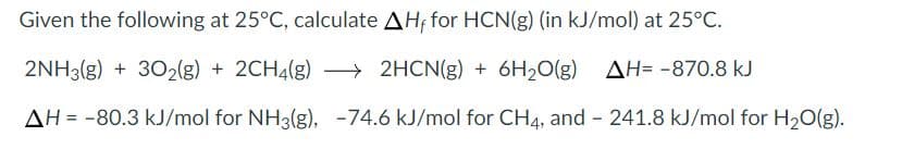 Given the following at 25°C, calculate AH, for HCN(g) (in kJ/mol) at 25°C.
2NH3(g) + 302(g) + 2CH4(g) – 2HCN(g) + 6H2O(g) AH= -870.8 kJ
AH = -80.3 kJ/mol for NH3(g), -74.6 kJ/mol for CH4, and 241.8 kJ/mol for H20(g).
