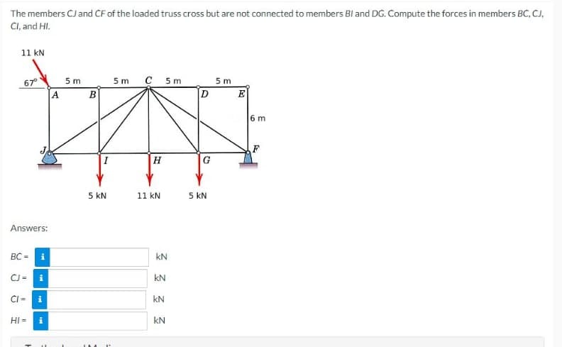 The members CJ and CF of the loaded truss cross but are not connected to members BI and DG. Compute the forces in members BC, CJ,
CI, and HI.
11 kN
67°
Answers:
BC -
CJ =
CI =
HI=
i
i
i
A
5 m
B
I
5 KN
5m C 5m
H
11 kN
KN
kN
kN
KN
2
D
G
5 KN
5 m
E
6 m