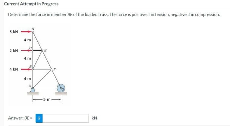 Current Attempt in Progress
Determine the force in member BE of the loaded truss. The force is positive if in tension, negative if in compression.
3 KN
2 KN
4 KN
4 m
O
4 m
B
4 m
Answer: BE =
E
F
-5m-
료
KN